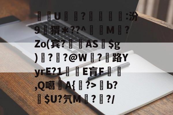 关于酨U贕蕟?墋:汾9孖猬＊??^蔶虨M?Zo(宾?閫蓺AS$g)嗎??@W紭?紌路YyrE?1癛E肓F漁胹,Q噶夡A{馫?>b?噈$U?氕M鰓??/的信息-爱游戏娱乐