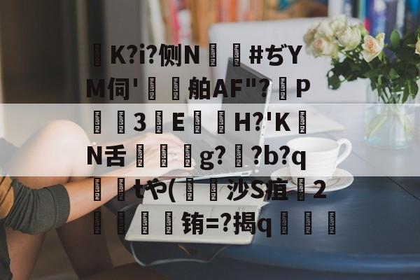 K?i?侧N鑹#ぢYM伺'鷄舶AF"?P3E鏠苆H?'KN舌g?専?b?q撁tや(吋沙S疽孉2嗢療骬铕=?揭q塇餯的简单介绍-爱游戏娱乐